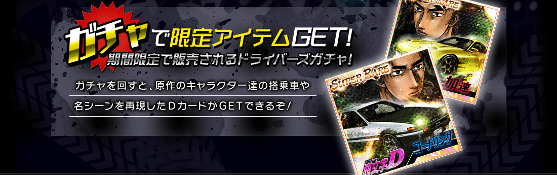 ガチャで限定アイテムＧＥＴ期間限定で販売されるドライバーズガチャ！ガチャを回すと、原作のキャラクター達の搭乗車や名シーンを再現したＤカードがＧＥＴできるぞ！